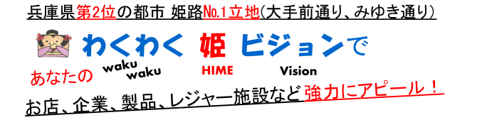 兵庫県第2位の都市 姫路№1立地(大手前通り、みゆき通り）わくわく姫ビジョンであなたのお店、企業、製品、レジャー施設など強力にアピール！